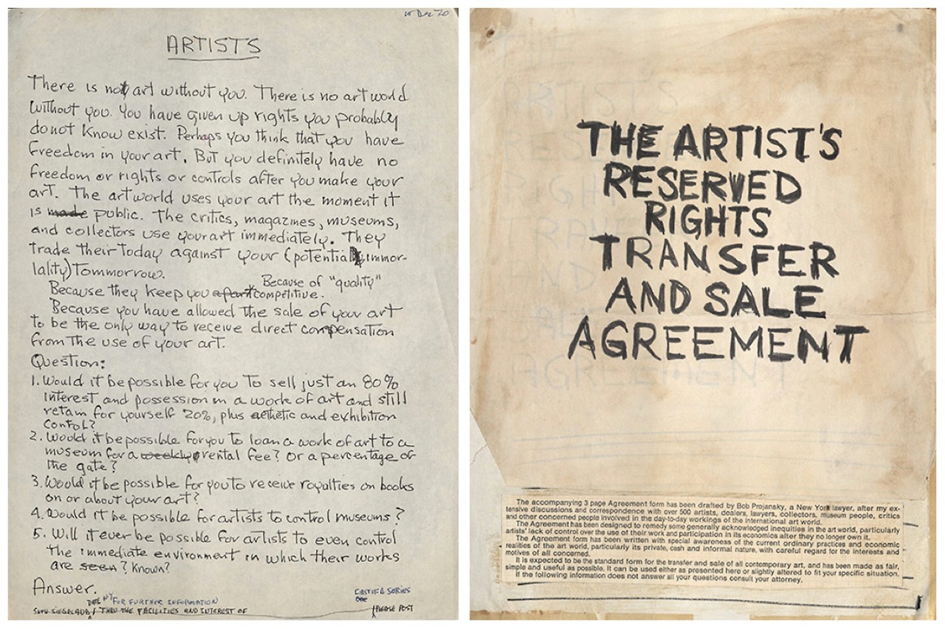 Seth Siegelaub, handwritten appeal to artists, 1970: "There is not art without you. There is no artworld without you. You have given up rights you probably do not know exist. Perhaps you think that you have freedom in your art. But you definitely have no freedom or right or controls after you make your art. The artworld uses your art the moment it is public. The critics, magazines, museums, and collectors use your art immediately. They trade their today against your (potential immortality( tomorrow. Because they keep you becasue of "quality" competitive. Because you have allowed the sale of your art to be the only way to receive direct compensation from the use of your art. Question: 1. Would it be possible for you to sell just an 80% inerest and possession in a work of art and still retain for yourself 20%, plus esthetic and exhibition control? 2. Would it be possible for you to loam a work of art to a museum for a rental fee? Or a percentage of the gate? 3. Would it be possible for you to receive royalties on books on or about your art? 4. Would it be possible for artists to control museums? 5. Will it ever be possible for artists to even control the immediate environment in which their works are known? Answer."  Mockup cover of The Artist’s Reserved Rights Transfer and Sale Agreement, 1971. "THE ARTIST'S RESERVED RIGHTS TRANSFER AND SALE AGREEMENT"