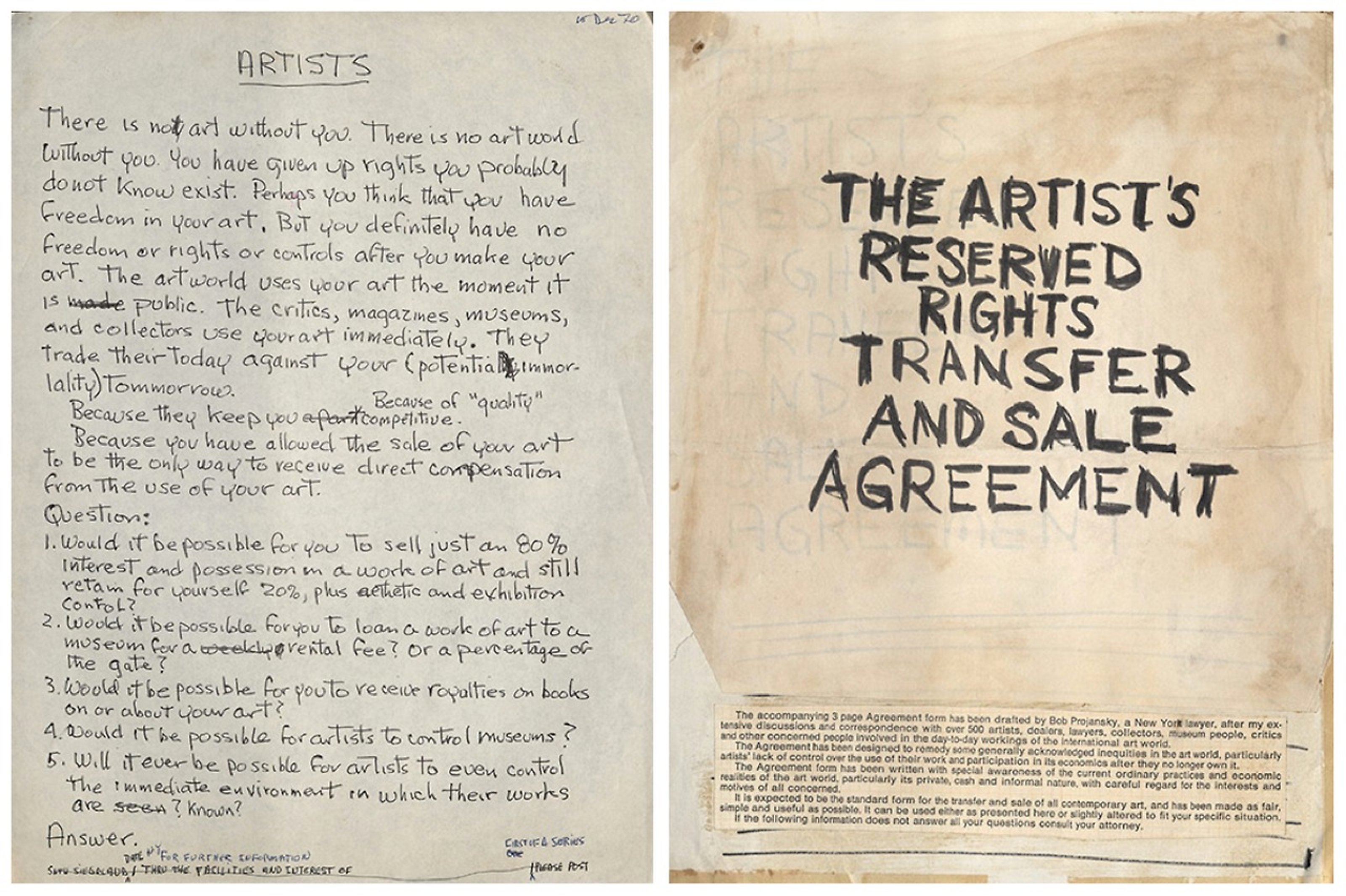Seth Siegelaub, handwritten appeal to artists, 1970: "There is not art without you. There is no artworld without you. You have given up rights you probably do not know exist. Perhaps you think that you have freedom in your art. But you definitely have no freedom or right or controls after you make your art. The artworld uses your art the moment it is public. The critics, magazines, museums, and collectors use your art immediately. They trade their today against your (potential immortality( tomorrow. Because they keep you becasue of "quality" competitive. Because you have allowed the sale of your art to be the only way to receive direct compensation from the use of your art. Question: 1. Would it be possible for you to sell just an 80% inerest and possession in a work of art and still retain for yourself 20%, plus esthetic and exhibition control? 2. Would it be possible for you to loam a work of art to a museum for a rental fee? Or a percentage of the gate? 3. Would it be possible for you to receive royalties on books on or about your art? 4. Would it be possible for artists to control museums? 5. Will it ever be possible for artists to even control the immediate environment in which their works are known? Answer." Mockup cover of The Artist’s Reserved Rights Transfer and Sale Agreement, 1971. "THE ARTIST'S RESERVED RIGHTS TRANSFER AND SALE AGREEMENT"