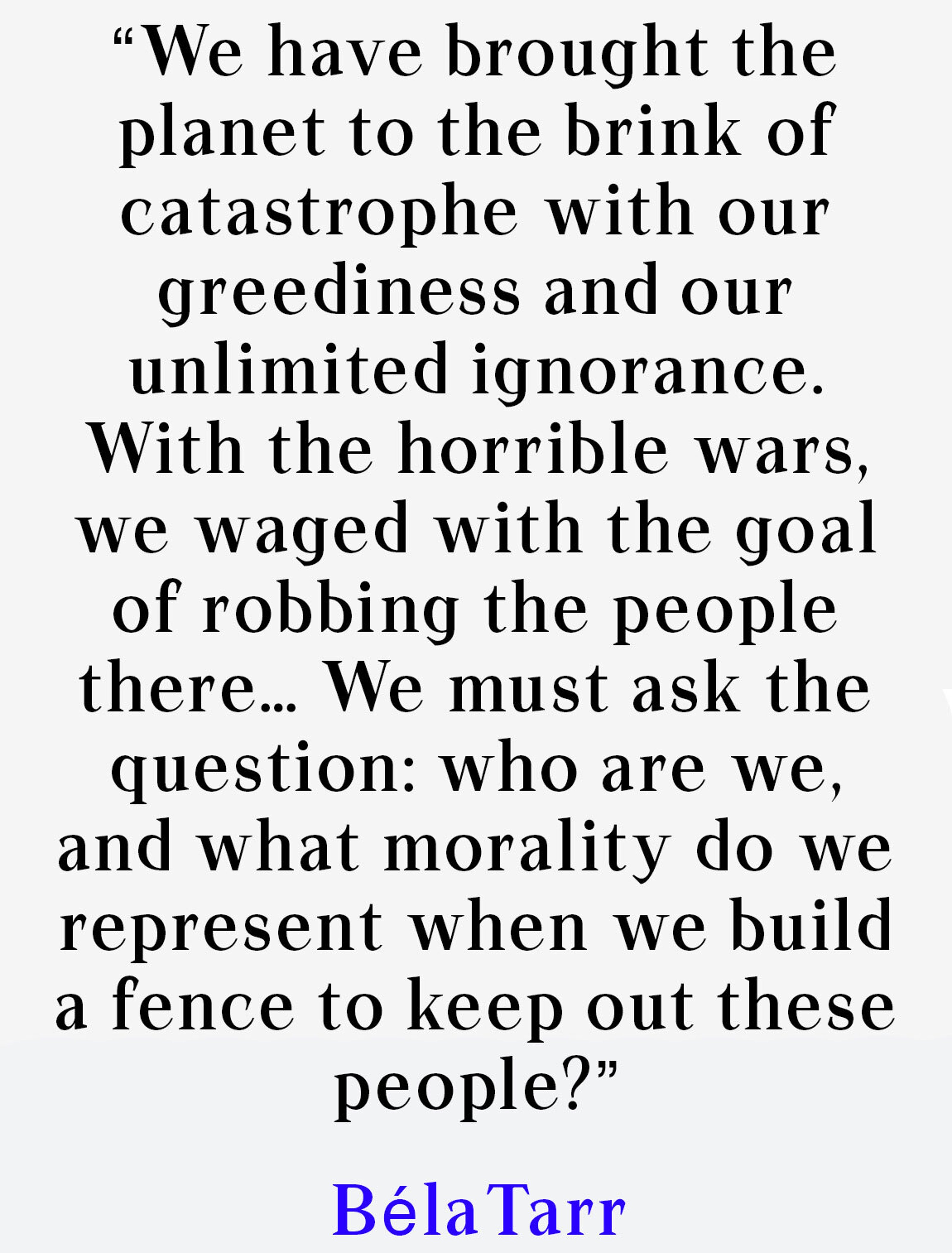 “We have brought the planet to the brink of catastrophe with our greediness and our unlimited ignorance. With the horrible wars, we waged with the goal of robbing the people there… We must ask the question: who are we, and what morality do we represent when we build a fence to keep out these people?”