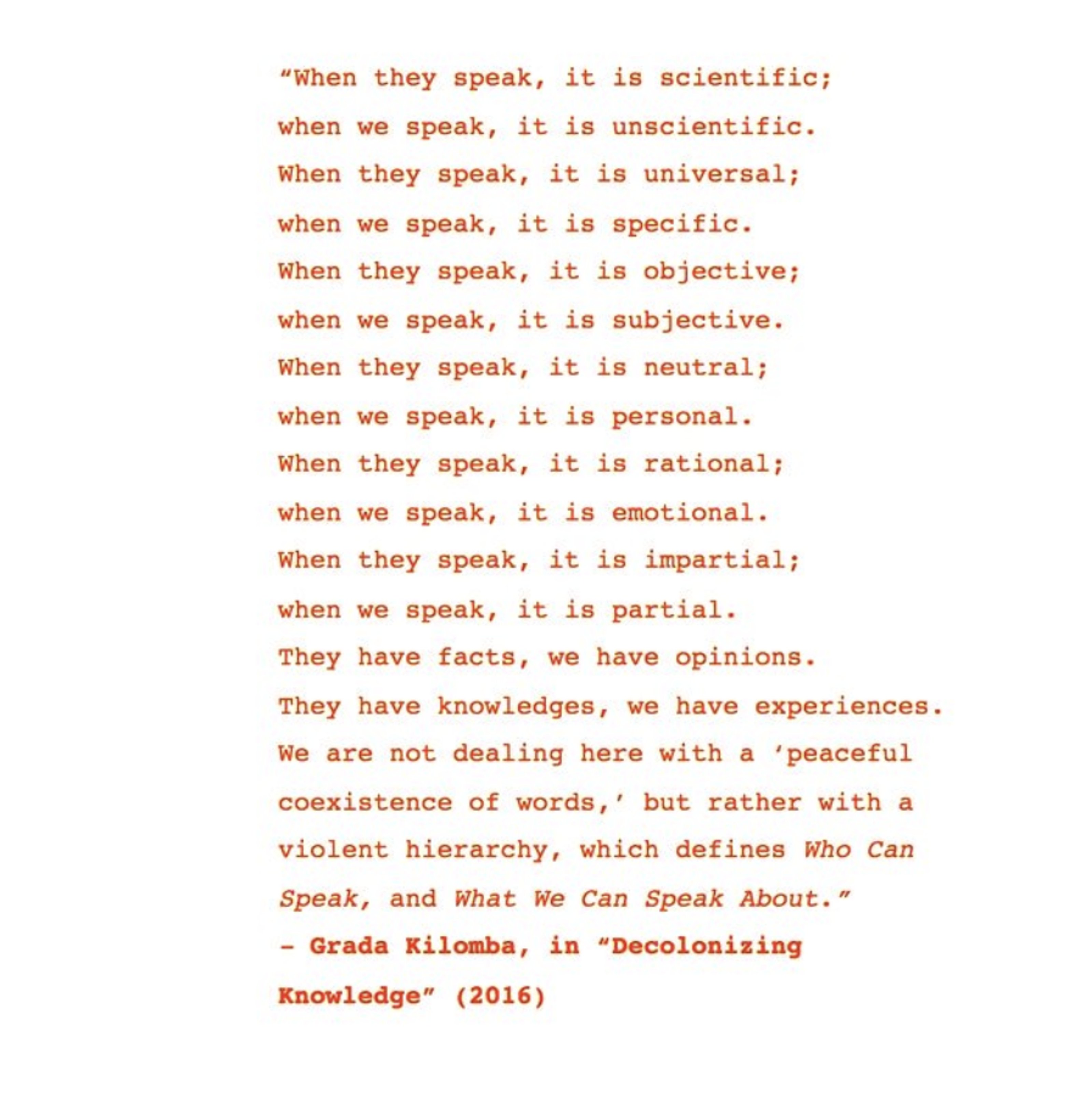 “when they speak, it is scientific; when we speak, it is unscientific. when they speak, it is universal; when we speak, it is specific. when they speak, it is objective. when we speak, it is subjective. when they speak, it is neutral; when we speak, it is personal. when they speak, it is rational; when we speak it is emotional. when they speak, it is impartial; when we speak, it is partial. they have facts, we have opinions. they have knowledges, we have experiences. we are not dealing here with a ‘peaceful coexistence of words,’ but rather with a violent hierarchy, which defines Who Can Speak, and What We Can Speak About.” --Grada Kilomba, in “Decolonizing Knowledge” (2016)