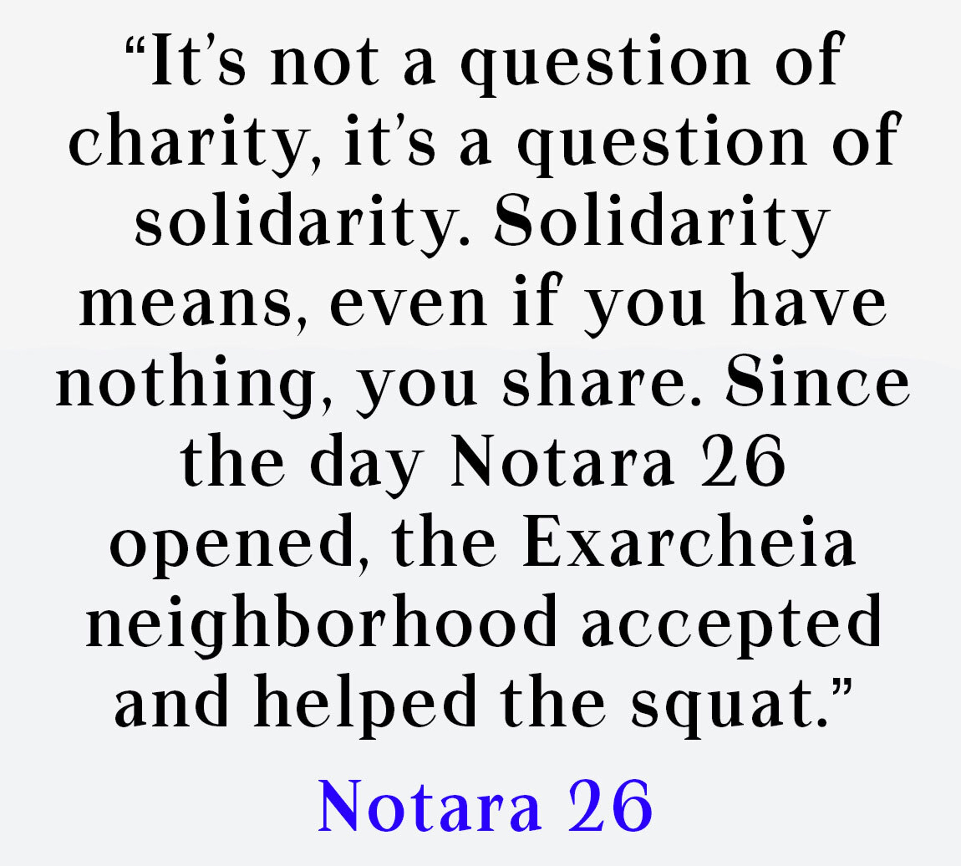 It’s not a question of charity, it’s a question of solidarity. Solidarity means, even if you have nothing, you share. Since the day Notara 26 opened, the Exarcheia neighborhood accepted and helped the squat