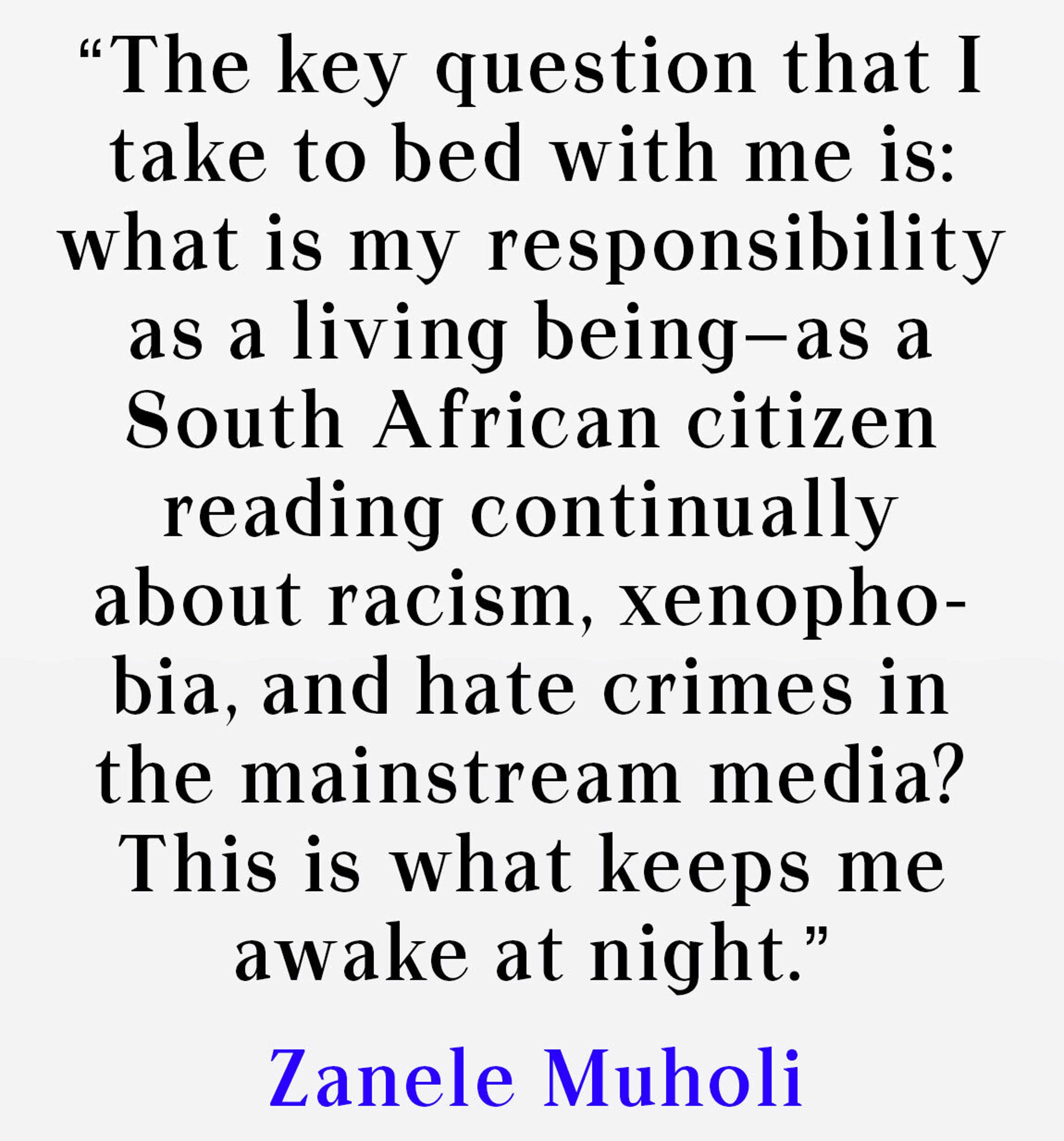 The key question that I take to bed with me is: what is my responsibility as a living being—as a South African citizen reading continually about racism, xenophobia, and hate crimes in the mainstream media? This is what keeps me awake at night. 