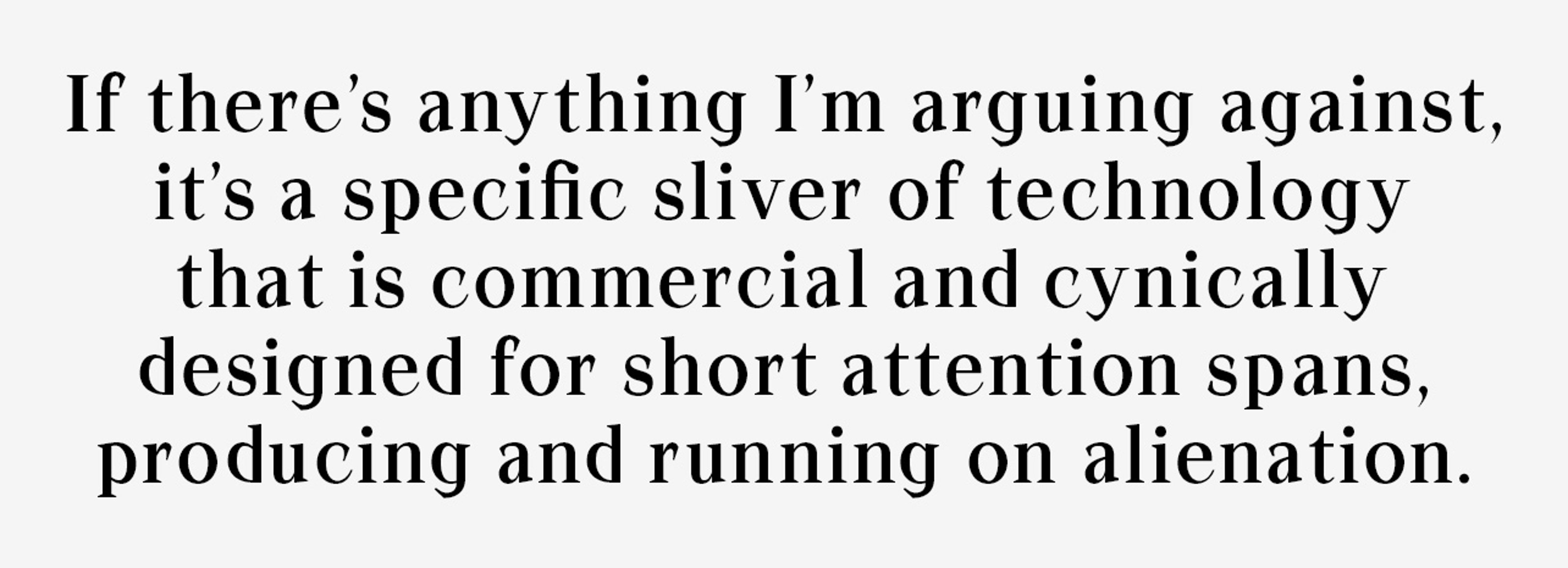 If there’s anything I’m arguing against, it’s a specific sliver of technology that is commercial and cynically designed for short attention spans, producing and running on alienation.