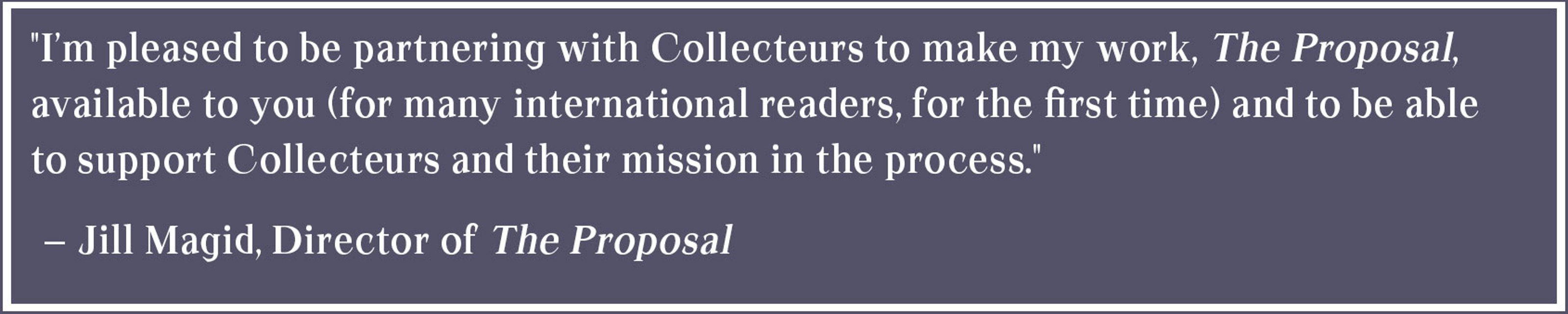 Artist Statement: I’m pleased to be partnering with Collecteurs to make my work, The Proposal, available to you (for many international readers, for the first time) and to be able to support Collecteurs and their mission in the process.” -- Jill Magid, Director of The Proposal