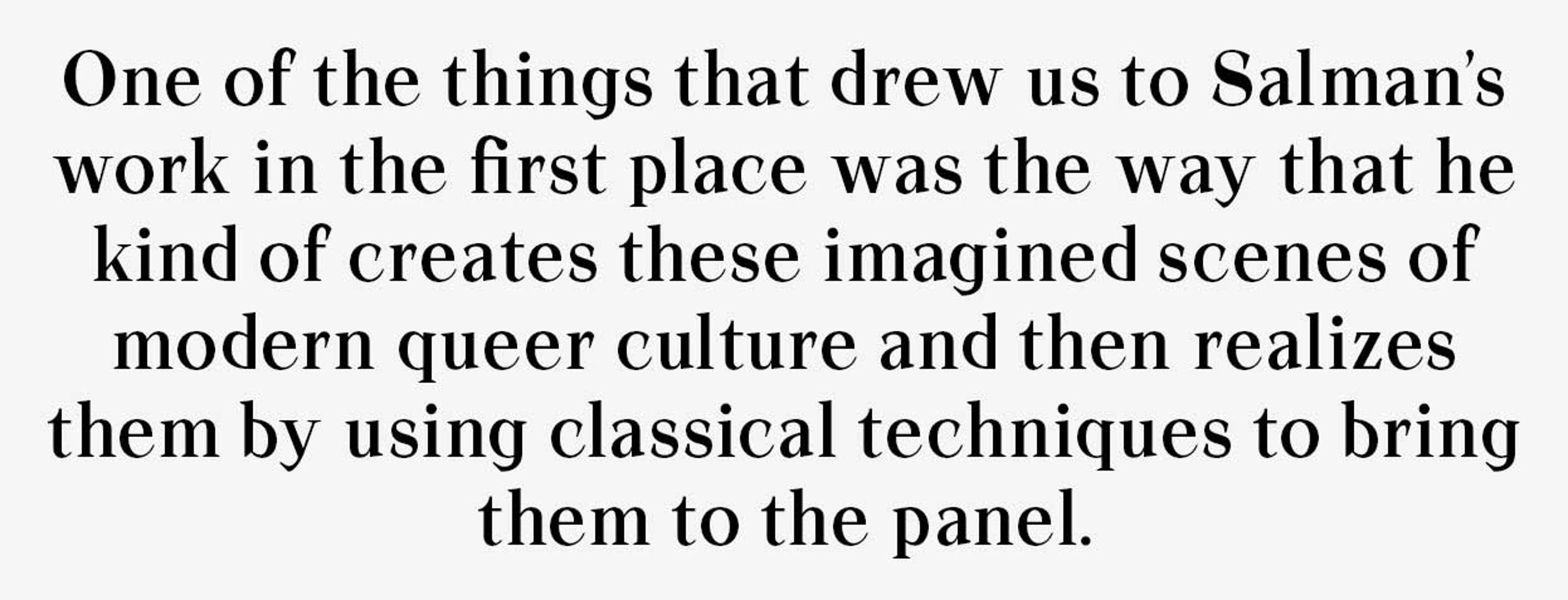 One of the things that drew us to Salman’s work in the first place was they way that he kind of creates these imagined scenes of modern queer culture and then realizes them by using classical techniques to bring them to the panel.